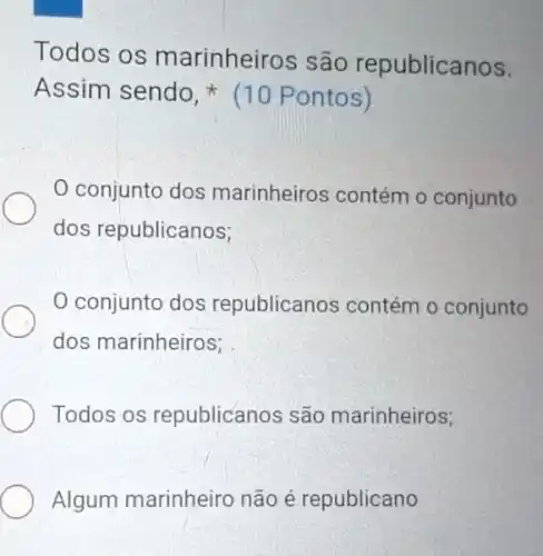 Todos os marinheiros são republicanos.
Assim sendo.(10 Pontos)
0 conjunto dos marinheiros contém o conjunto
dos republicanos;
0 conjunto dos republicanos contém o conjunto
dos marinheiros;
Todos os republicanos são marinheiros;
Algum marinheiro não é republicano