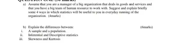 TOIN ONE (30 marks)
a) Assume that you are a manager of a big organization that deals in goods and services and
that you have a big team of human resource to work with Suggest and explain briefly
some 4 ways in which statistics will be useful to you in everyday running of the
organization. (4marks)
b) Explain the differences between:
(6marks)
i. A sample and a population.
ii. Inferential and Descriptive statistics
iii. Skewness and Kurtosis