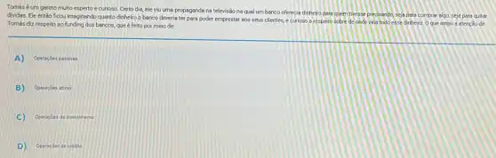 Tomás é um garoto multo esperto e curioso Certo dia, ele viu uma propaganda na televisão na qual um banco oferecia dinheiro pare quem tivesse predsando, seja pare comprar algo, seja para quitar
dividas. Ele então ficou imaginando quanto dinheiro o banco deveria ter para poder emprestar sos seus clientes, e curioso a respeito sobre de onde viria todo esse dinheiro Oque atraiu a atenção de
Tomás diz respeito so funding dos bancos, que é feito por meio de:
A) Operaçōes passivas
B) Operaçóes ativas
C) Operaçóes de investimento
D) Operaçóes de credito