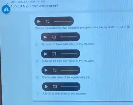 Topic 4 Mid-Topic Assossment
Choose the statement that describes a way to solve the equation x-23=18
Subtract 23 from both sides of the equation
Subtract 18 from both sides of the equation
5
Divide both sides of the equation by 23
Add 23 to both sides of the equation.