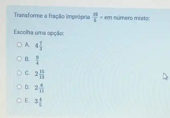 Transforme a fração imprópria (19)/(5)=em
número misto:
Escolha uma opção:
A. 4(7)/(3)
B. (9)/(4)
C. 2(15)/(13)
D. 2(6)/(11)
E. 3(4)/(5)