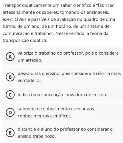 Transpor didaticamente um saber científico é "fabricar
artesanalmente os saberes tornando-os ensináveis,
exercitáveis e passiveis de avaliação no quadro de uma
turma, de um ano, de um horário, de um sistema de
comunicação e trabalho'. Nesse sentido, a teoria da
transposição didática:
A
valoriza o trabalho do professor , pois o considera
A
um artesão.
B
desvaloriza o ensino, pois considera a ciência mais
verdadeira.
C ) indica uma concepção inovadora de ensino.
D
submete o conhecimento escolar aos
conhecimentos científicos.
E
ensino trabalhoso.
distancia o aluno do professor ao considerar o
E