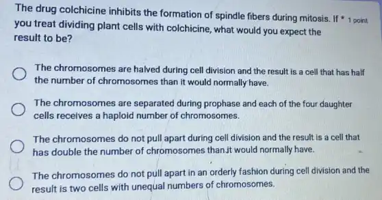 you treat dividing plant cells with colchicine, what would you expect the
result to be?
The drug colchicine inhibits the formation of spindle fibers during mitosis. If 1 point
The chromosomes are halved during cell division and the result is a cell that has half
the number of chromosomes than it would normally have.
The chromosomes are separated during prophase and each of the four daughter
cells receives a haploid number of chromosomes.
The chromosomes do not pull apart during cell division and the result is a cell that
has double the number of chromosomes than,it would normally have.
The chromosomes do not pull apart in an orderly fashion during cell division and the
result is two cells with unequal numbers of chromosomes.