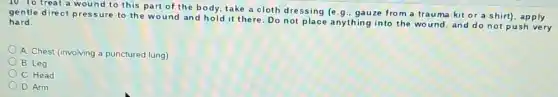 treat a wound to this part of the body, take a cloth dressing (e.g., gauze fro m a trauma kit or a shirt)apply
gentle direct pressure to the wound and hold it there.Do not place anything into the wound, and do not push very
hard.
A. Chest (involving a punctured lung)
B. Leg
C Head
D. Arm
