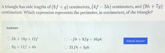 A triangle has side lengths of (8f+g) centimeters, (4f-5h) centimeters, and (9h+7g)
centimeters. Which expression represents the perimeter, in centimeters of the triangle?
Answer
2h+10g+12f
-fh+9fg+16gh
8g+12f+4h
21fh+3gh