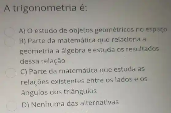 A trigonometria é:
A) 0 estudo de objetos geométricos no espaço
B) Parte da matemática que relaciona a
geometria a álgebra e estuda os resultados
dessa relação
C) Parte da matemática que estuda as
relações existentes entre os lados e os
ângulos dos triângulos
D)Nenhuma das alternativas