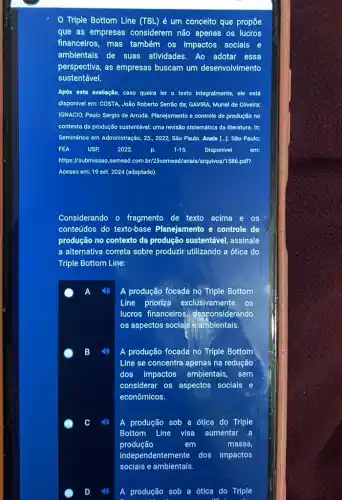 Triple Bottom Line (TBL) é um conceito que propōe
que as empresas considerem não apenas os lucros
financeiros, mas também os Impactos sociais e
ambientais de suas atividades. Ao adotar essa
perspectiva, as empresas buscam um desenvolvimento
sustentável.
Após esta avallação, caso queira ler o texto integralmente, ele está
dispon/vel em: COSTA, João Roberto Serrão da; GAVIRA Muriel de Oliveira;
IGNACIO, Paulo Serglo de Arruda. Planejamento e controle de produção no
contexto da produção sustentável.uma revisão sistemática da literatura. In:
Seminários em Administração, 25.,2022, São Paulo. Anais [...].São Paulo:
FEA USP 2022. p. 1-15. Disponivel em:
https://submissao.semead com.br/25semead/anals/arguivos/1586 pdf?.
Acesso em: 19 set 2024 (adaptado).
Considerando o fragmento de texto acima e os
conteúdos do texto-base Planejamento e controle de
produção no contexto da produção sustentável, assinale
a alternativa correta sobre produzir utilizando a ótica do
Triple Bottom Line:
A produção focada no Triple Bottom
Line prioriza exclusivamente os
lucros financeiros desconsiderando
os aspectos sociajs e ambientais.
C
A produção focada no Triple Bottom
Line se concentra apenas na redução
dos impactos ambientais, sem
considerar os aspectos sociais e
econômicos.
A produção sob a ótica do Triple
Bottom Line visa aumentar a
produção	em	massa,
indepen dentemente dos impactos
sociais e ambientais.