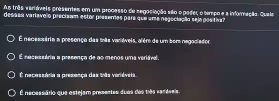 As três variáveis presentes em um processo de negociação são o poder, o tempo e a informação Quais
dessas variaveis precisam estar presentes para que uma negociação seja positiva?
É necessária a presença das três variáveis , além de um bom negociador.
É necessária a presença de ao menos uma variável.
) É necessária a presença das três variáveis.
É necessário que estejam presentes duas das três variáveis.