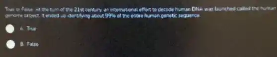 True or False At the turn of the 21st century. an international effort to decode human DNA was launched called the numan
genome project it ended up identifying about 99%  of the entire human o genetic sequence.
A. True
B. False