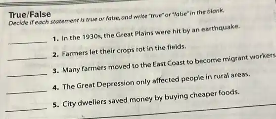 True/False
Decide if each statement is true or false, and write "true"'or"false" in the blank.
__ 1. In the 1930s the Great Plains were hit by an earthquake.
__ 2. Farmers let their crops rot in the fields.
__ 3. Many farmers moved to the East Coast to become migrant workers
__ 4. The Great Depression only affected people in rural areas.
__ 5. City dwellers saved money by buying cheaper foods.