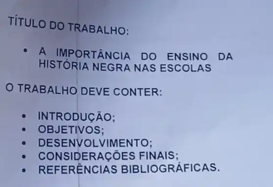 TÍTULO DO TRABALHO:
A IMPORTÂNCIA . DO ENSINO DA
HISTÓRIA NEGRA NAS ESCOLAS
TRABALHO DEVE CONTER:
INTRODUCÃO:
OBJETIVOS;
DESENVOL VIMENTO;
CONSIDERAGõES FINAIS;
REFERENCIAS BIBLIOGRÁFICAS.