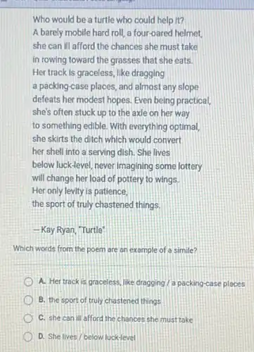 Who would be a turtle who could help it?
A barely mobile hard roll, a four-oared helmet,
she can ill afford the chances she must take
in rowing toward the grasses that she eats.
Her track is graceless like dragging
a packing-case places and almost any slope
defeats her modest hopes.Even being practical,
she's often stuck up to the axle on her way
to something edible. With everything optimal,
she skirts the ditch which would convert
her shell into a serving dish. She lives
below luck-level, never imagining some lottery
will change her load of pottery to wings.
Her only levity is patience,
the sport of truly chastened things
-Kay Ryan, "Turtle
Which words from the poem are an example of a simile?
A. Hertrack is graceless, like dragging/a packing-case places
B. the sport of truly chastened things
C. she can ill afford the chances she must take
D. She lives/below luck-level