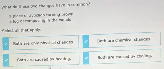 What do these two changes have in common?
a piece of avocado turning brown
a log decomposing in the woods
Select all that apply.
Both are only physical changes.
Both are chemical changes.
Both are caused by heating.
Both are caused by cooling.