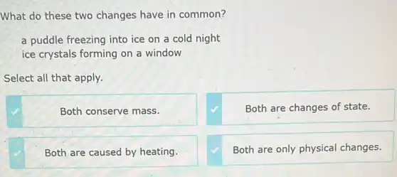 What do these two changes have in common?
a puddle freezing into ice on a cold night
ice crystals forming on a window
Select all that apply.
Both conserve mass.
Both are changes of state.
Both are caused by heating.
Both are only physical changes.