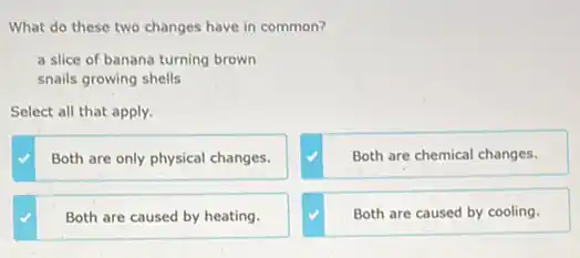 What do these two changes have in common?
a slice of banana turning brown
snails growing shells
Select all that apply.
Both are only physical changes.
Both are chemical changes.
Both are caused by heating.
Both are caused by cooling.