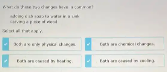 What do these two changes have in common?
adding dish soap to water in a sink
carving a piece of wood
Select all that apply.
Both are only physical changes.
Both are chemical changes.
Both are caused by heating.
Both are caused by cooling.