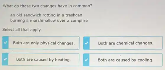 What do these two changes have in common?
an old sandwich rotting in a trashcan
burning a marshmallow over a campfire
Select all that apply.
Both are only physical changes.
Both are chemical changes.
Both are caused by heating.
Both are caused by cooling.