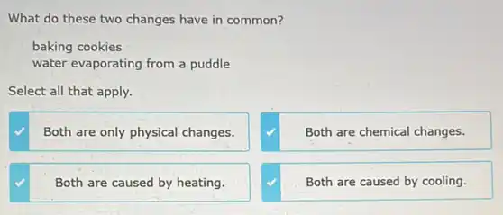 What do these two changes have in common?
baking cookies
water evaporating from a puddle
Select all that apply.
Both are only physical changes.
Both are chemical changes.
Both are caused by heating.
Both are caused by cooling.