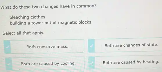 What do these two changes have in common?
bleaching clothes
building a tower out of magnetic blocks
Select all that apply.
Both conserve mass.
Both are changes of state.
Both are caused by cooling.
Both are caused by heating