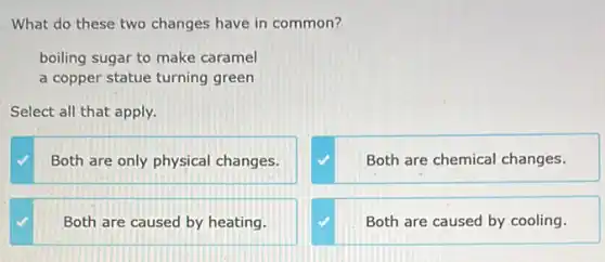 What do these two changes have in common?
boiling sugar to make caramel
a copper statue turning green
Select all that apply.
Both are only physical changes.
Both are chemical changes.
square 
Both are caused by cooling.