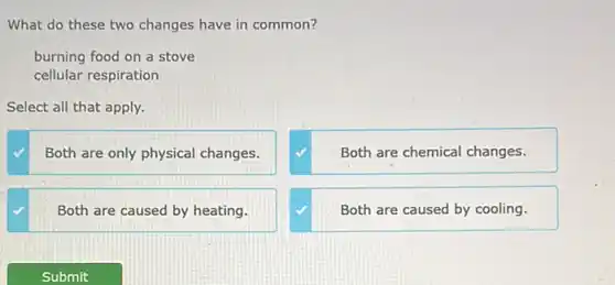 What do these two changes have in common?
burning food on a stove
cellular respiration
Select all that apply.
Both are only physical changes.
Both are chemical changes.
Both are caused by heating.
Both are caused by cooling.