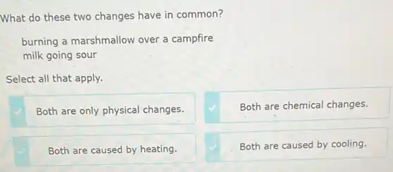 What do these two changes have in common?
burning a marshmallow over a campfire
milk going sour
Select all that apply.
Both are only physical changes.
Both are chemical changes.
Both are caused by heating.
Both are caused by cooling.