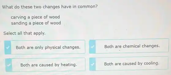 What do these two changes have in common?
carving a piece of wood
sanding a piece of wood
Select all that apply.
Both are only physical changes.
Both are chemical changes.
Both are caused by heating.
Both are caused by cooling.