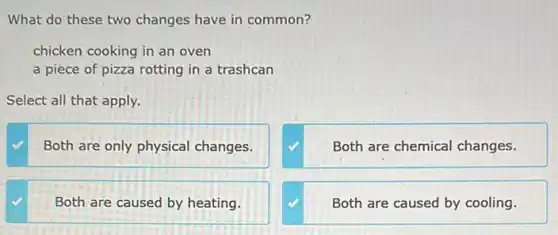 What do these two changes have in common?
chicken cooking in an oven
a piece of pizza rotting in a trashcan
Select all that apply.
Both are only physical changes.
Both are chemical changes.
Both are caused by heating.
Both are caused by cooling.