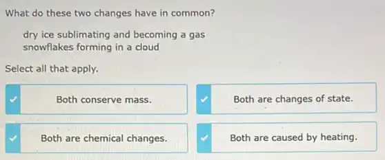 What do these two changes have in common?
dry ice sublimating and becoming a gas
snowflakes forming in a cloud
Select all that apply.
Both conserve mass.
Both are changes of state.
Both are chemical changes.
Both are caused by heating.