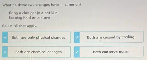 What do these two changes have in common?
firing a clay pot in a hot kiln
burning food on a stove
Select all that apply.
Both are only physical changes.
Both are caused by cooling.
Both are chemical changes.
Both conserve mass.