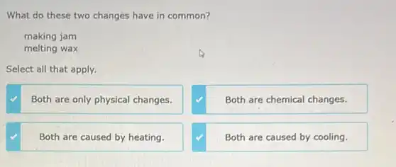 What do these two changes have in common?
making jam
melting wax
Select all that apply.
Both are only physical changes.
Both are chemical changes.
Both are caused by heating.
Both are caused by cooling.