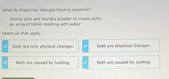 What do these two changes have in common?
mixing glue and laundry powder to create putty
an antacid tablet reacting with water
Select all that apply.
Both are only physical changes.
Both are chemical changes.
Both are caused by heating.
Both are caused by cooling.