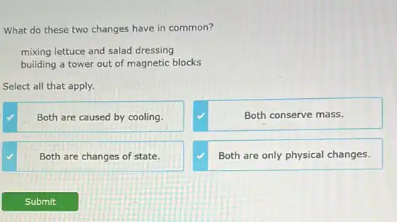 What do these two changes have in common?
mixing lettuce and salad dressing
building a tower out of magnetic blocks
Select all that apply.
Both are caused by cooling.
Both conserve mass.
Both are changes of state.
Both are only physical changes.