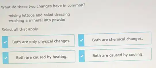 What do these two changes have in common?
mixing lettuce and salad dressing
crushing a mineral into powder
Select all that apply.
Both are only physical changes.
Both are chemical changes.
Both are caused by heating.
Both are caused by cooling.