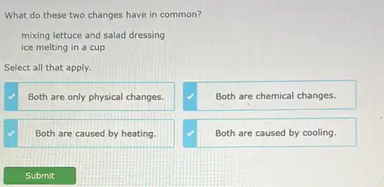 What do these two changes have in common?
mixing lettuce and salad dressing
ice melting in a cup
Select all that apply.
Both are only physical changes.
Both are chemical changes.
Both are caused by heating.
Both are caused by cooling.