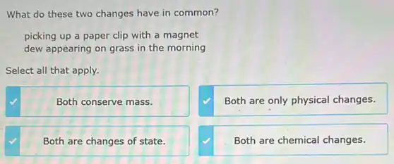 What do these two changes have in common?
picking up a paper clip with a magnet
dew appearing on grass in the morning
Select all that apply.
Both conserve mass.
Both are only physical changes.
Both are changes of state.
Both are chemical changes.