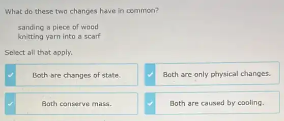 What do these two changes have in common?
sanding a piece of wood
knitting yarn into a scarf
Select all that apply.
Both are changes of state.
Both are only physical changes.
Both conserve mass.
Both are caused by cooling.