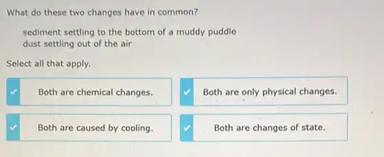 What do these two changes have in common?
sediment settling to the bottom of a muddy puddle
dust settling out of the air
Select all that apply.
Both are chemical changes.
Both are only physical changes.
Both are caused by cooling.
Both are changes of state.