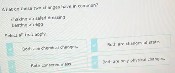 What do these two changes have in common?
shaking up salad dressing
beating an egg
Select all that apply.
Both are chemical changes.
Both are changes of state.
Both conserve mass.
Both are only physica changes.