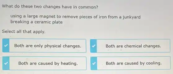 What do these two changes have in common?
using a large magnet to remove pieces of iron from a junkyard
breaking a ceramic plate
Select all that apply.
Both are only physical changes.
Both are chemical changes.
Both are caused by heating.
Both are caused by cooling.