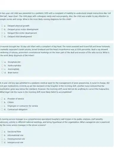 A two-year-old child was presented to a pediatric OPD with a complaint of inability to understand simple instructions like 'roll
the ball", "wear shoe'. The child plays with colleagues rarely and runs properly. Also, the child was unable to pay attention to
simple stories and songs . What is the most likely nursing diagnosis for this child?
a. Delayed physical growth
b. Delayed gross motor development
c. Delayed fine motor development
d. Delayed child development
A woman brought her 18-day-old infant with a compliant of big head. The nurse assessed and found full and tense fontanels,
markedly separated cranial sutures, broad forehead and the head circumference was at 95th percentile . Skull x-ray showed;
widening of sutures prominent convolutional markings on the inner part of the skull and erosion of the sella turcica. What is
the most likely diagnosis of the infant?
a. Encephalocele
b. Hydrocephalus
c. Anencephaly
d. Brain tumor
A 4-year-old boy was admitted to a pediatric medical ward for the management of sever pneumonia. A nurse in charge, did
not give medications correctly as per the standard of the hospital.In the morning shift another nurse noticed that the
medication given was below the standard . However, the morning shift nurse did not do anything to correct the malpractice.
What legal role the nurse in the morning shift most likely failed to accomplished?
a. Provider of service
b. Citizen
c. Employee or contractor for service
d. Contractual obligation
A nursing service manager in a comprehensive specialized hospital is well -known in his public relations, staff benefits,
advocacy, activity in different national meetings , and being figurehead of the organization. What managerial role is practiced
by the nurse service manager in the above scenario?
a. Decisional Role
b. Informational role
c. Developmental role
d. Interpersonal role