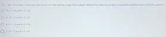 u 1. Mrs. Brown has 11 more boys than girls in her class and has a total of 28 students. Which of the following systems of equations could be used to solve this problem?
B+11=G and B+G=28
B=G+11 and B+G=28
B=G-11 and B+G=28
G=B+11 and B+G=28