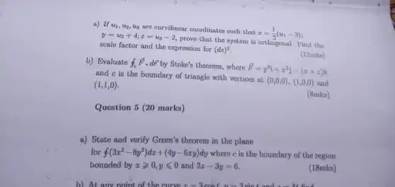 a) If u_(1),u_(2),u_(3)
are curvilinear coordinates such that
x=(1)/(2)(u_(1)-3) y=u_(2)+4;z=u_(3)-2
prove that the system is orthogonal. Find the
scale factor and the expression for (ds)^2
b) Evaluate oint _(c)overrightarrow (F)cdot doverrightarrow (r) by Stoke's theorem, where
overrightarrow (F)=y^2i+x^2j-(x+z)k
and c is the boundary of triangle with vertices at
(0,0,0),(1,0,0) and (1,1,0)
(12mks)
(8mks)
Question 5 (20 marks)
a) State and verify Green's theorem in the plane
for oint (3x^2-8y^2)dx+(4y-6xy)dy where c is the boundary of the region
bounded by xgeqslant 0,yleqslant 0 and 2x-3y=6
(18mks)