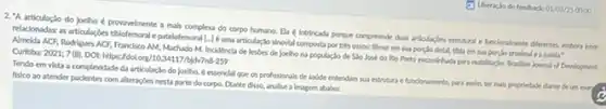 (a) Uberacio do fredbuck 01/03/25 0000
2."A articulação do Joelho provavelmente a mals compleo do corpo humano. El (intrincada porque compreende dus articulacties extrutural e funconulinente diferntes, embon iter.
relackonadas as articulardes tbiotemoral patelofemoral [-Jé uma articulus:sinovial composta por trés ossos: flemur em sua porplio distal, tbla em sa porclo prodinal ea patela?
Almelda ACF, Rodrigues ACF.Francisco AM, Machado M.Incldencla de lesdes de Joelho na populaclo de SSo José do Rio Preto encambhada para reabilitaclo Brarillan Journal of Development.
Tendo em vista a compleddade da articulaçlo do Joelho, é essenclal que os profissionals de sadde entendam sua estrutura funclonumento, para assim, ter mais propriedade dante de unturn
fisico ao atender paclentes com alteraçbes nesta parte do corpo, Dlante disso, analise a Imagem ababos