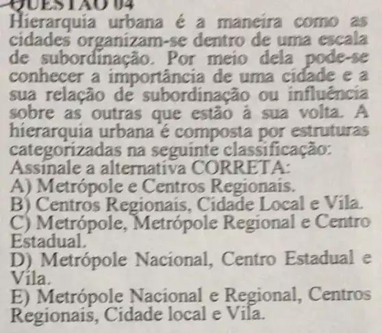 UEST AO 04
Hierarquia urbana é a maneira como as
cidades organizam -se dentro de uma escala
de subordinação . Por meio dela podese
conhecer a importância de uma cidade e a
sua relação de subordinação ou influência
sobre as outras que estão ả sua volta. A
hierarquia urbana e composta por estruturas
categorizadas na seguinte classificação:
Assinale a alternativa CORF RETA:
A) Metrópole e Centros Regionais.
B ) Centros Regionais , Cidade Local e Vila
C) Metrópole Metrópole Regional e Centro
Estadual.
D) Metrópole Nacional . Centro Estadual e
Vila.
E) Metrópole Nacional e Regional,Centros
Regionais . Cidade local e Vila.