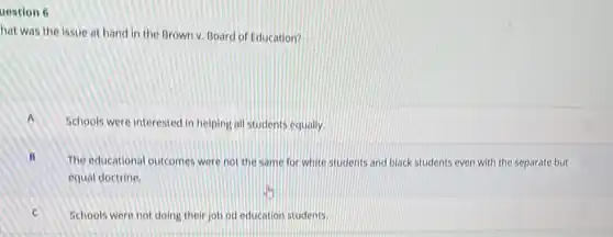 uestion 6
hat was the issue at hand in the Brown v. Board of Education?
Schools were interested in helping all students equally.
The educational outcomes were not the same for white students and black students even with the separate but
equal doctrine.
Schools were not doing their job od education students.