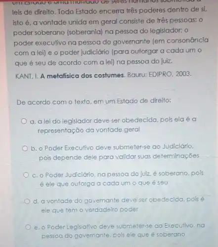 UIII Eluuu t UIIIU IIUIIUUUUU Seres numanos
leis de direito . Todo Estado encerra três poderes dentro de si,
isto é, a vontade unida em geral consiste de três pessoas: 0
poder soberano (soberania) na pessoa do legislador; 0
poder executivo na pessoa do governante (em consonância
com a lei) e o poder judiciário (para outorgar a cada um o
que é seu de acordo com a leil na pessoa do juiz.
KANT, I. A metafisica dos costumes. Bauru:EDIPRO, 2003.
De acordo com o texto,em um Estado de direito;
a. a lei do legislador deve ser obedecida, pois ela é a
representação da vontade geral
b. o Poder Executivo deve submeter-se ao Judiciário,
pois depende dele para validar suas determinações
c. o Poder Judiciário,na pessoa do juiz, é soberano, pois
é ele que outorga a cada um o que e seu
d. a vontade do governante deve ser obedecida pois é
ele que temo verdadeiro poder
e.o Poder Legislativo deve submeter-se ao Executivo,na
pessoa do governante, pois ele que é soberano