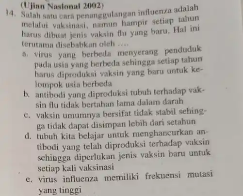 (Ujian Nasional 2002)
14. Salah satu cara penanggulangan influenza adalah
melalui vaksinasi.namun hampir setiap tahun
harus dibuat jenis vaksin flu yang baru. Hal ini
terutama disebabkan oleh .... __
ii. virus yang berbeda
menyerang penduduk
pada usia yang berbeda sehingga setiap tahun
harus diproduksi vaksin yang baru untuk ke-
lompok usia berbeda
b. antibodi yang diproduksi tubuh terhadap vak-
sin flu tidak bertahan lama dalam darah
c. vaksin umumnya bersifat tidak stabil sehing-
ga tidak dapat disimpan lebih dari setahun
d. tubuh kita belajar untuk menghancurkan an-
tibodi yang telah diproduksi terhadap vaksin
sehingga diperlukan jenis vaksin baru untuk
setiap kali vaksinasi
e. virus influenza memiliki frekuensi mutasi
yang tinggi