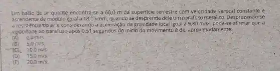 Um balão de ar quente encon ra-se a 600 m dá superficie terrestre com velocidade vertical constante e
ascendente de módulo iguala 18,0km/h quandose des prende dele um parafuso metálico .Desprezando-se
a resisté acia do are considerando a aceleração da gravidade local igual a 9,80m/s^2 pode-se afirma que a
idade do parafuso apos 0.51 segundos do iniclo do movimento é de, aproximadamente:
0,0m/s
(B) 5,0m/s
TCK 10,0m/s
(D) . 15,0m/s.
(E) - 20,0m/s