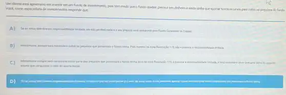 Um cliente está epreensivo em investir emum fundo de investimento, pois tem medo queo fundo quebre, perca o seu dinheiro e ainda tenha
que aportar novos recursos para cobrir os prejuizos do fundo. Vocé, como especialista de investimentos responde que:
A)
Seas cotas dele tiverem responsabilidade limitada, ele não perderá nada e o seu prejulzo seri ressarcido pelo Fundo Garantidor de Crédito.
B infelizmente, sempre seri necessino cobrit os prejulzos que porventura o fundo tenha. Pois mesmona nova Resolução 175, não é prevista a responsabilidade limitada
C
Infelizmente sempre seri necessino cobrir parte dos prejuizos que porventura o fundo tenha, pois na nova Resoluçio 175.eprevista aresponsabilitide
limitada, e será necessino arcar com uma parte do prejuizo,
aquela que utrapassaro valor do aporte inicial.
D) Se as cotas dele fremem responsabilidade limitada o mirimo que elepode perderéo vilor de suas cotas e nǎo precisari aportar novos recursos para cobrir on prejutros que porventura o fundo tenha